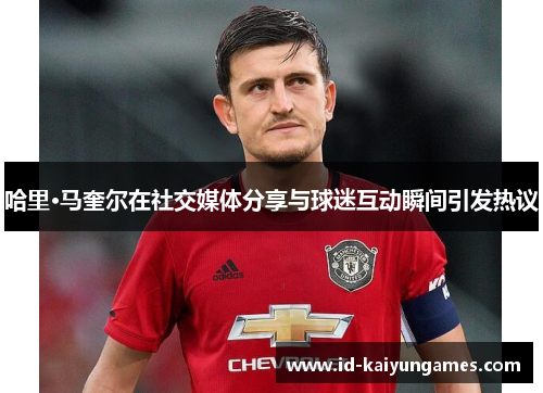 哈里·马奎尔在社交媒体分享与球迷互动瞬间引发热议 哈里·马奎尔在社交媒体分享与球迷互动瞬间引发热议