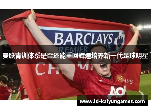 曼联青训体系是否还能重回辉煌培养新一代足球明星 曼联青训体系是否还能重回辉煌培养新一代足球明星