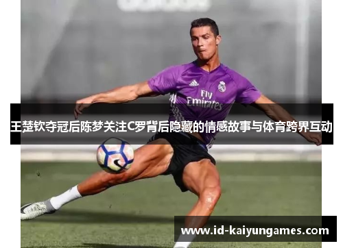 王楚钦夺冠后陈梦关注C罗背后隐藏的情感故事与体育跨界互动