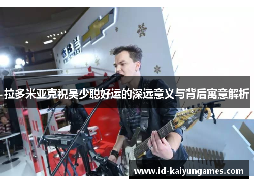 拉多米亚克祝吴少聪好运的深远意义与背后寓意解析