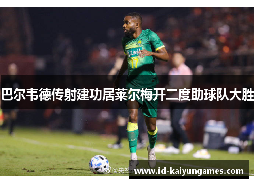 巴尔韦德传射建功居莱尔梅开二度助球队大胜 巴尔韦德传射建功居莱尔梅开二度助球队大胜