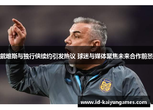 戴维斯与独行侠续约引发热议 球迷与媒体聚焦未来合作前景 戴维斯与独行侠续约引发热议 球迷与媒体聚焦未来合作前景