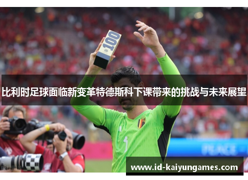 比利时足球面临新变革特德斯科下课带来的挑战与未来展望 比利时足球面临新变革特德斯科下课带来的挑战与未来展望