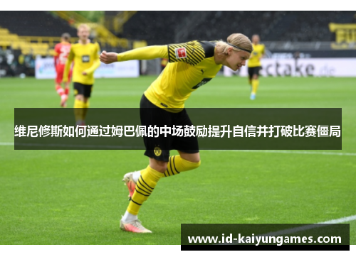 维尼修斯如何通过姆巴佩的中场鼓励提升自信并打破比赛僵局