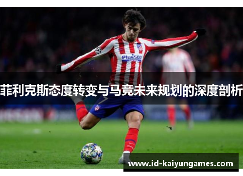 菲利克斯态度转变与马竞未来规划的深度剖析 菲利克斯态度转变与马竞未来规划的深度剖析