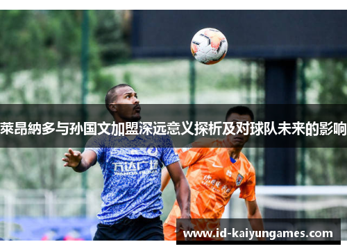 萊昂納多与孙国文加盟深远意义探析及对球队未来的影响 萊昂納多与孙国文加盟深远意义探析及对球队未来的影响
