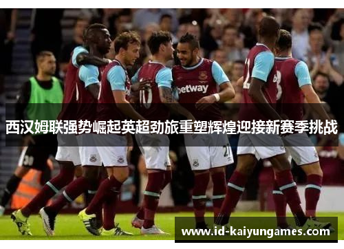 西汉姆联强势崛起英超劲旅重塑辉煌迎接新赛季挑战 西汉姆联强势崛起英超劲旅重塑辉煌迎接新赛季挑战