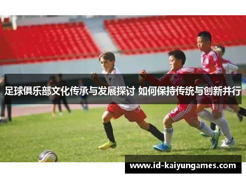 足球俱乐部文化传承与发展探讨 如何保持传统与创新并行 足球俱乐部文化传承与发展探讨 如何保持传统与创新并行