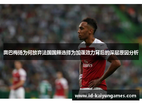奥巴梅扬为何放弃法国国籍选择为加蓬效力背后的深层原因分析 奥巴梅扬为何放弃法国国籍选择为加蓬效力背后的深层原因分析