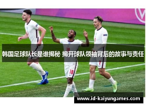 韩国足球队长是谁揭秘 揭开球队领袖背后的故事与责任