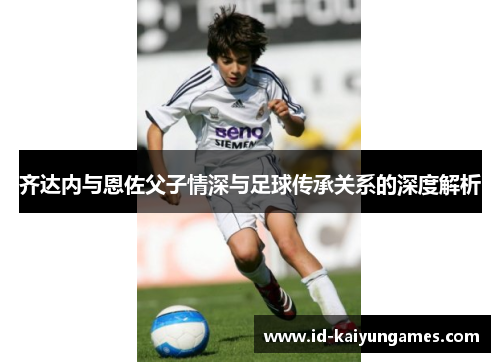 齐达内与恩佐父子情深与足球传承关系的深度解析